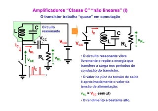 Amplificadores “Classe C” “não lineares” (I)
                   O transistor trabalha “quase” em comutação
                                          quase


               C   Circuito
L                  ressonante
                            t                 iC              C           +
             VCC                                                                vRL
           + -                 VCC   VCC                L         RL
iC                                                                          -
     + iRL              +
         vCE    RL           vRL        • O circuito ressonante vibra
                                        livremente e repõe a energia que
     -                   -              transfere a carga nos períodos de
           iC                           condução do transistor.
                                        • O valor de pico da tensão de saída
                                        é aproximadamente o valor da
                                                i d        t     l d
                                        tensão de alimentação:

                                        vRL = VCC·sen(ωt)
                                        • O rendimento é bastante alto.
 