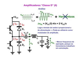 Amplificadores “Classe D” (II)
                                          Análise
                                           vRL
             vA               VCC/2                   ΔvRL
      +VCC
                              -
                                      =                         +   Harmônicos
                                                                    H   ô i
                              VCC/2

       iC1    iD1                     ΔvRL = (VCC/2)·4/π = 2·VCC/π
                                      Logo a tensão de saída é proporcional a
              D1                      de alimentação ⇒ Pode-se utilizá-lo como
 Q1          iL   VCC/2               modulador de amplitude.
                          A
                  +   -               L
       iC2    iD2         +                           +
                                                          vRL   • Menor frequencia de
                              vA      C
              D2                                 RL             operação, porque os
                          -                           -         transistores trabalham
Q2                                                                         ç
                                                                em comutação.
 