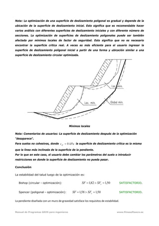 Manual de Programas GEO5 para ingenieros www.fiinesoftware.es 
Nota: La optimización de una superficie de deslizamiento poligonal es gradual y depende de la
ubicación de la superficie de deslizamiento inicial. Esto significa que es recomendable hacer
varios análisis con diferentes superficies de deslizamiento iniciales y con diferente número de
secciones. La optimización de superficies de deslizamiento poligonales puede ser también
afectada por mínimos locales de factor de seguridad. Esto significa que no es necesario
encontrar la superficie crítica real. A veces es más eficiente para el usuario ingresar la
superficie de deslizamiento poligonal inicial a partir de una forma y ubicación similar a una
superficie de deslizamiento circular optimizada.
Mínimos locales
Nota: Comentarios de usuarios: La superficie de deslizamiento después de la optimización
"desaparece".
Para suelos no cohesivos, donde kPacef 0= la superficie de deslizamiento crítica es la misma
que la línea más inclinada de la superficie de la pendiente.
Por lo que en este caso, el usuario debe cambiar los parámetros del suelo o introducir
restricciones en donde la superficie de deslizamiento no pueda pasar.
Conclusión
La estabilidad del talud luego de la optimización es:
Bishop (circular - optimización): 50,182,1 =>= sSFSF SATISFACTORIO.
Spencer (poligonal - optimización): 50,158,1 =>= sSFSF SATISFACTORIO.
La pendiente diseñada con un muro de gravedad satisface los requisitos de estabilidad.
 