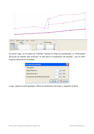 Manual de Programas GEO5 para ingenieros www.fiinesoftware.es 
En primer lugar, en el cuadro de "Interfaz" ingresar el rango de coordenadas. La "Profundidad
del punto de interfaz más profundo" es sólo para la visualización del ejemplo - que no tiene
ninguna influencia en el análisis.
Luego, ingrese el perfil geológico, defina los parámetros del suelo, y asígnelos al perfil.
 