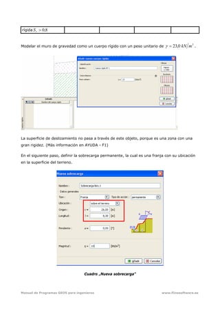 Manual de Programas GEO5 para ingenieros www.fiinesoftware.es 
rígida 8,0>rS
Modelar el muro de gravedad como un cuerpo rígido con un peso unitario de
3
0,23 mkN=γ .
La superficie de deslizamiento no pasa a través de este objeto, porque es una zona con una
gran rigidez. (Más información en AYUDA - F1)
En el siguiente paso, definir la sobrecarga permanente, la cual es una franja con su ubicación
en la superficie del terreno.
Cuadro „Nueva sobrecarga”
 