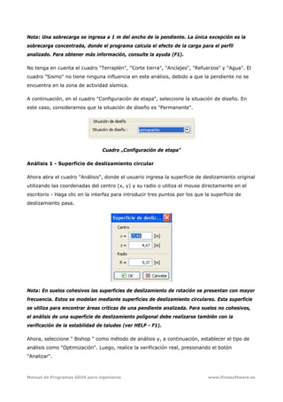 Manual de Programas GEO5 para ingenieros www.fiinesoftware.es 
Nota: Una sobrecarga se ingresa a 1 m del ancho de la pendiente. La única excepción es la
sobrecarga concentrada, donde el programa calcula el efecto de la carga para el perfil
analizado. Para obtener más información, consulte la ayuda (F1).
No tenga en cuenta el cuadro "Terraplén", "Corte tierra", "Anclajes", "Refuerzos" y "Agua". El
cuadro "Sismo" no tiene ninguna influencia en este análisis, debido a que la pendiente no se
encuentra en la zona de actividad sísmica.
A continuación, en el cuadro "Configuración de etapa", seleccione la situación de diseño. En
este caso, consideramos que la situación de diseño es "Permanente".
Cuadro „Configuración de etapa”
Análisis 1 - Superficie de deslizamiento circular
Ahora abra el cuadro "Análisis", donde el usuario ingresa la superficie de deslizamiento original
utilizando las coordenadas del centro (x, y) y su radio o utiliza el mouse directamente en el
escritorio - Haga clic en la interfaz para introducir tres puntos por los que la superficie de
deslizamiento pasa.
Nota: En suelos cohesivos las superficies de deslizamiento de rotación se presentan con mayor
frecuencia. Estos se modelan mediante superficies de deslizamiento circulares. Esta superficie
se utiliza para encontrar áreas críticas de una pendiente analizada. Para suelos no cohesivos,
el análisis de una superficie de deslizamiento poligonal debe realizarse también con la
verificación de la estabilidad de taludes (ver HELP - F1).
Ahora, seleccione " Bishop " como método de análisis y, a continuación, establecer el tipo de
análisis como "Optimización". Luego, realice la verificación real, presionando el botón
"Analizar".
 