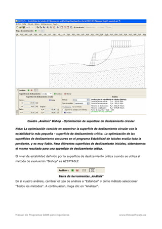Manual de Programas GEO5 para ingenieros www.fiinesoftware.es 
Cuadro „Análisis” Bishop –Optimización de superficie de deslizamiento circular
Nota: La optimización consiste en encontrar la superficie de deslizamiento circular con la
estabilidad-la más pequeña - superficie de deslizamiento crítica. La optimización de las
superficies de deslizamiento circulares en el programa Estabilidad de taludes evalúa toda la
pendiente, y es muy fiable. Para diferentes superficies de deslizamiento iniciales, obtendremos
el mismo resultado para una superficie de deslizamiento crítica.
El nivel de estabilidad definido por la superficie de deslizamiento crítica cuando se utiliza el
método de evaluación "Bishop" es ACEPTABLE
Barra de herramientas „Análisis”
En el cuadro análisis, cambiar el tipo de análisis a "Estándar" y como método seleccionar
"Todos los métodos". A continuación, haga clic en "Analizar".
 