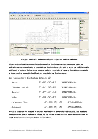 Manual de Programas GEO5 para ingenieros www.fiinesoftware.es 
Cuadro „Análisis” – Todos los métodos – tipos de análisis estándar
Nota: Utilizando este procedimiento, la superficie de deslizamiento creada para todos los
métodos se corresponde con la superficie de deslizamiento crítica de la etapa de análisis previa
utilizando el método Bishop. Para obtener mejores resultados el usuario debe elegir el método
y luego realizar una optimización de las superficies de deslizamiento.
Los valores del nivel de estabilidad de taludes son:
Bishop: 50,182,1 =>= sSFSF SATISFACTORIO.
Fellenius / Petterson: 50,161,1 =>= sSFSF SATISFACTORIO.
Spencer: 50,179,1 =>= sSFSF SATISFACTORIO.
Janbu: 50,180,1 =>= sSFSF SATISFACTORIO.
Morgenstern-Price: 50,180,1 =>= sSFSF SATISFACTORIO.
Šachuňanc: 50,163,1 =>= sSFSF SATISFACTORIO.
Nota: la selección del método de análisis depende de la experiencia del usuario. Los métodos
más conocidos son el método de cortes, de los cuales el más utilizado es el método Bishop. El
método Bishop devuelve resultados conservadores.
 