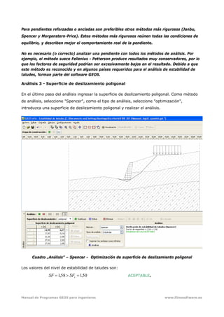 Manual de Programas GEO5 para ingenieros www.fiinesoftware.es 
Para pendientes reforzadas o ancladas son preferibles otros métodos más rigurosos (Janbu,
Spencer y Morgenstern-Price). Estos métodos más rigurosos reúnen todas las condiciones de
equilibrio, y describen mejor el comportamiento real de la pendiente.
No es necesario (o correcto) analizar una pendiente con todos los métodos de análisis. Por
ejemplo, el método sueco Fellenius - Petterson produce resultados muy conservadores, por lo
que los factores de seguridad podrían ser excesivamente bajos en el resultado. Debido a que
este método es reconocido y en algunos países requeridos para el análisis de estabilidad de
taludes, forman parte del software GEO5.
Análisis 3 - Superficie de deslizamiento poligonal
En el último paso del análisis ingresar la superficie de deslizamiento poligonal. Como método
de análisis, seleccione "Spencer", como el tipo de análisis, seleccione "optimización",
introduzca una superficie de deslizamiento poligonal y realizar el análisis.
Cuadro „Análisis” – Spencer - Optimización de superficie de deslizamiento poligonal
Los valores del nivel de estabilidad de taludes son:
50,158,1 =>= sSFSF ACEPTABLE.
 