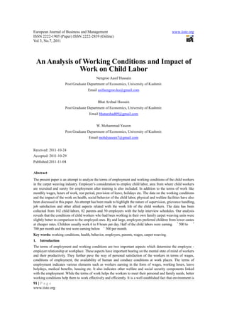 European Journal of Business and Management                                                        www.iiste.org
ISSN 2222-1905 (Paper) ISSN 2222-2839 (Online)
Vol 3, No.7, 2011




     An Analysis of Working Conditions and Impact of
                  Work on Child Labor
                                             Nengroo Aasif Hussain
                      Post Graduate Department of Economics, University of Kashmir.
                                       Email asifnengroo.ku@gmail.com


                                              Bhat Arshad Hussain
                      Post Graduate Department of Economics, University of Kashmir.
                                        Email bhatarshad09@gmail.com


                                             W. Mohammad Yaseen
                      Post Graduate Department of Economics, University of Kashmir.
                                       Email mohdyaseen7@gmail.com


Received: 2011-10-24
Accepted: 2011-10-29
Published:2011-11-04


Abstract
The present paper is an attempt to analyze the terms of employment and working conditions of the child workers
in the carpet weaving industry. Employer’s consideration to employ child labor, area from where child workers
are recruited and surety for employment after training is also included. In addition to the terms of work like
monthly wages, hours of work, rest period, provision of leave, holidays etc. The data on the working conditions
and the impact of the work on health, social behavior of the child labor, physical and welfare facilities have also
been discussed in this paper. An attempt has been made to highlight the nature of supervision, grievance handling,
job satisfaction and other allied aspects related with the work life of the child workers. The data has been
collected from 162 child labors, 82 parents and 50 employers with the help interview schedules. Our analysis
reveals that the conditions of child workers who had been working in their own family carpet weaving units were
slightly better in comparison to the employed ones. By and large, employers preferred children from lower castes
at cheaper rates. Children usually work 6 to 8 hours per day. Half of the child labors were earning ` 500 to `
700 per month and the rest were earning below ` 500 per month.
Key words: working conditions, health, behavior, employers, parents, wages, carpet weaving.
1.    Introduction
The terms of employment and working conditions are two important aspects which determine the employee -
employer relationship at workplace. These aspects have important bearing on the mental state of mind of workers
and their productivity. They further pave the way of personal satisfaction of the workers in terms of wages,
conditions of employment, the availability of human and conduce conditions at work places. The terms of
employment indicates various elements such as workers earning in the form of wages, working hours, leave
holydays, medical benefits, housing etc. It also indicates other welfare and social security components linked
with the employment .While the terms of work helps the workers to meet their personal and family needs, better
working conditions help them to work effectively and efficiently. It is a well established fact that environment is
91 | P a g e
www.iiste.org
 