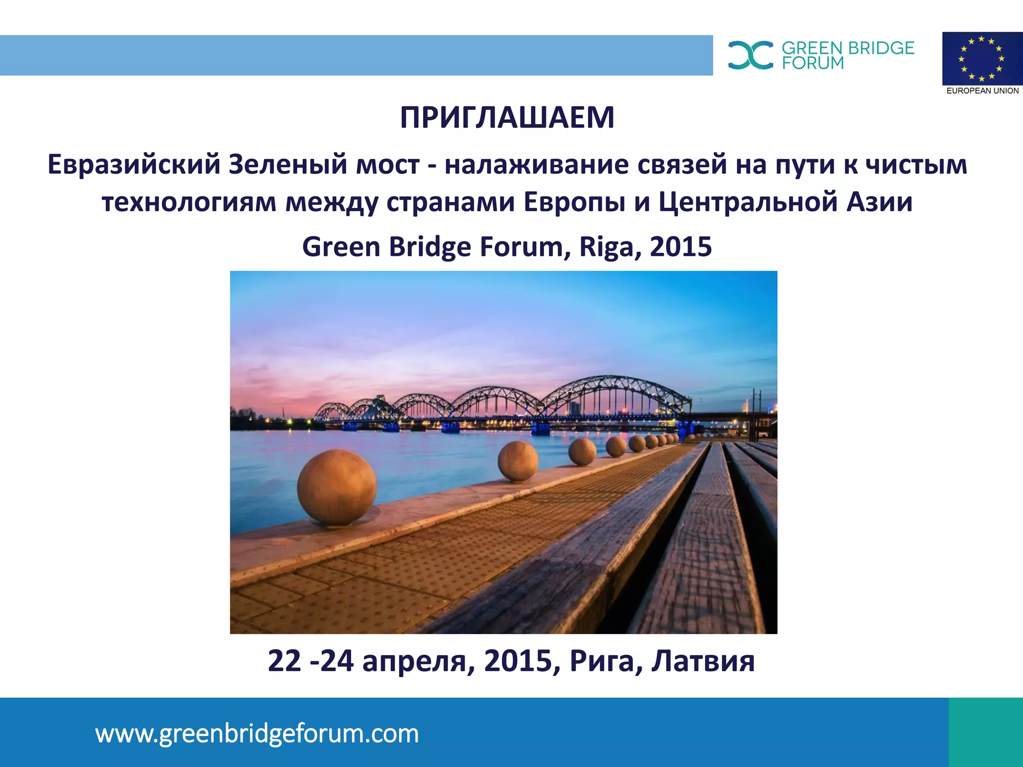 ПРИГЛАШАЕМ
Евразийский Зеленый мост - налаживание связей на пути к чистым
технологиям между странами Европы и Центральной Азии
Green Bridge Forum, Riga, 2015
OПЫТ ЛАТВИИ
www.greenbridgeforum.com
22 -24 апреля, 2015, Рига, Латвия
 