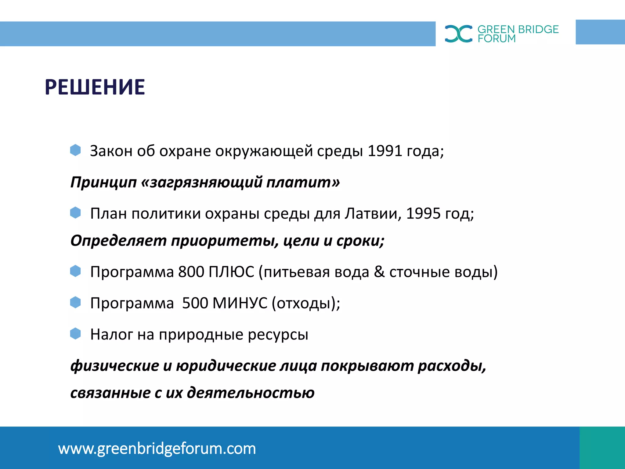 РЕШЕНИЕ
Закон об охране окружающей среды 1991 года;
Принцип «загрязняющий платит»
План политики охраны среды для Латвии, 1995 год;
Определяет приоритеты, цели и сроки;
Программа 800 ПЛЮС (питьевая вода & сточные воды)
Программа 500 МИНУС (отходы);
Налог на природные ресурсы
физические и юридические лица покрывают расходы,
связанные с их деятельностью
OПЫТ ЛАТВИИ
www.greenbridgeforum.com
 
