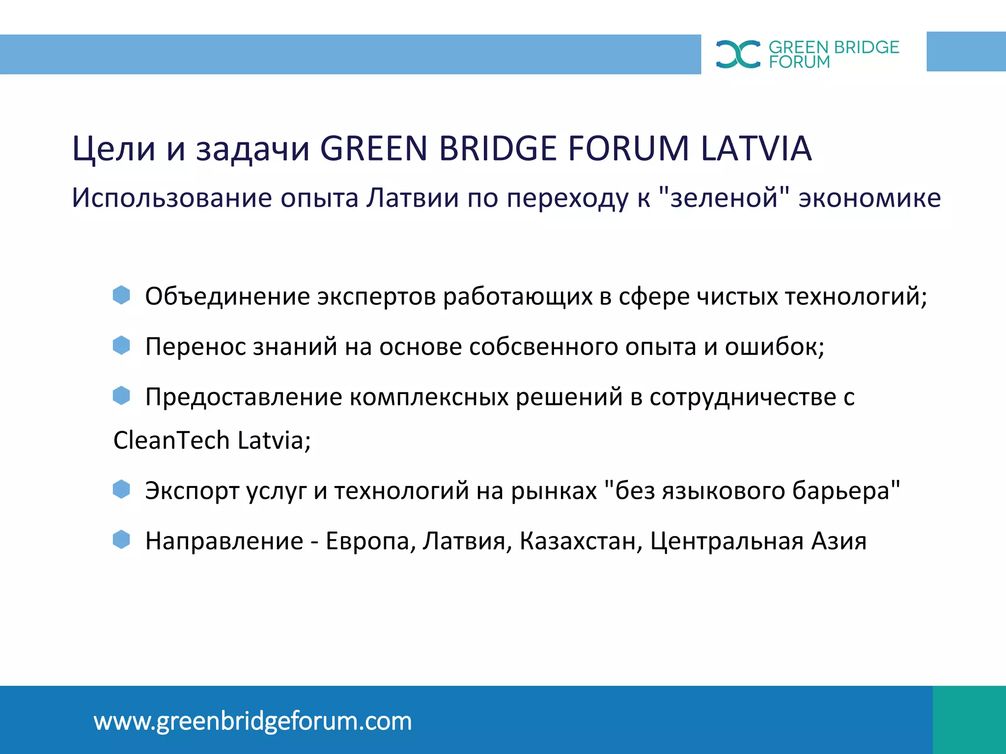 Цели и задачи GREEN BRIDGE FORUM LATVIA
Использование опыта Латвии по переходу к "зеленой" экономике
Объединение экспертов работающих в сфере чистых технологий;
Перенос знаний на основе собсвенного опыта и ошибок;
Предоставление комплексных решений в сотрудничестве с
CleanTech Latvia;
Экспорт услуг и технологий на рынках "без языкового барьера"
Направление - Европа, Латвия, Казахстан, Центральная Азия
OПЫТ ЛАТВИИ
www.greenbridgeforum.com
 