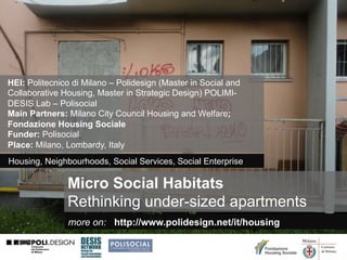 HEI: Politecnico di Milano – Polidesign (Master in Social and
Collaborative Housing, Master in Strategic Design) POLIMIDESIS Lab – Polisocial
Main Partners: Milano City Council Housing and Welfare;
Fondazione Housing Sociale
Funder: Polisocial
Place: Milano, Lombardy, Italy
Housing, Neighbourhoods, Social Services, Social Enterprise

Micro Social Habitats
Rethinking under-sized apartments
more on: http://www.polidesign.net/it/housing

 