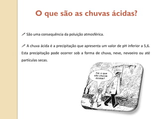 O que são as chuvas ácidas?

 São uma consequência da poluição atmosférica.

 A chuva ácida é a precipitação que apresenta um valor de pH inferior a 5,6.
Esta precipitação pode ocorrer sob a forma de chuva, neve, nevoeiro ou até
partículas secas.
 