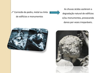 As chuvas ácidas aceleram a
 Corrosão da pedra, metal ou tinta
                                      degradação natural de edifícios
    de edifícios e monumentos
                                      e/ou monumentos, provocando
                                       danos por vezes irreparáveis.
 