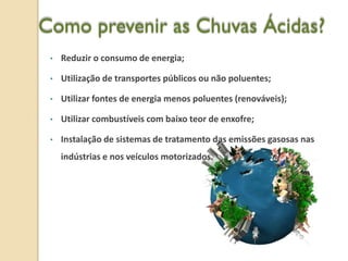 Como prevenir as Chuvas Ácidas?
 •   Reduzir o consumo de energia;

 •   Utilização de transportes públicos ou não poluentes;

 •   Utilizar fontes de energia menos poluentes (renováveis);

 •   Utilizar combustíveis com baixo teor de enxofre;

 •   Instalação de sistemas de tratamento das emissões gasosas nas
     indústrias e nos veículos motorizados.
 
