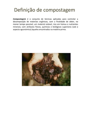 Definição de compostagem
Compostagem é o conjunto de técnicas aplicadas para controlar a
decomposição de materiais orgânicos, com a finalidade de obter, no
menor tempo possível, um material estável, rico em húmus e nutrientes
minerais; com atributos físicos, químicos e biológicos superiores (sob o
aspecto agronómico) àqueles encontrados na matéria-prima.
 