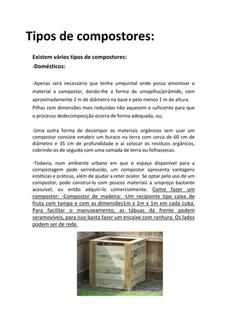 Tipos de compostores:
 Existem vários tipos de compostores:
 -Domésticos:


 -Apenas será necessário que tenha umquintal onde possa amontoar o
 material a compostar, dando-lhe a forma de umapilha/pirâmide, com
 aproximadamente 2 m de diâmetro na base e pelo menos 1 m de altura.
 Pilhas com dimensões mais reduzidas não aquecem o suficiente para que
 o processo dedecomposição ocorra de forma adequada, ou;

 -Uma outra forma de decompor os materiais orgânicos sem usar um
 compostor consiste emabrir um buraco na terra com cerca de 60 cm de
 diâmetro e 35 cm de profundidade e aí colocar os resíduos orgânicos,
 cobrindo-os de seguida com uma camada de terra ou folhassecas.

 -Todavia, num ambiente urbano em que o espaço disponível para a
 compostagem pode serreduzido, um compostor apresenta vantagens
 estéticas e práticas, além de ajudar a reter ocalor. Se optar pelo uso de um
 compostor, pode construí-lo com poucos materiais a umpreço bastante
 acessível, ou então adquiri-lo comercialmente. Como fazer um
 compostor: -Compostor de madeira: -Um recipiente tipo caixa de
 fruta com tampa e com as dimensões1m x 1m x 1m em cada cuba.
 Para facilitar o manuseamento, as tábuas da frente podem
 seramovíveis, para isso basta fazer um encaixe com ranhura. Os lados
 podem ser de rede.
 
