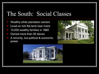 The South: Social Classes
   Wealthy white plantation owners
   Lived on rich flat land near rivers
   10,000 wealthy families in 1860
   Owned more than 50 slaves
   A minority, but political & economic
    power
 