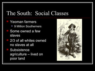 The South: Social Classes
   Yeoman farmers
       9 Million Southerners
   Some owned a few
    slaves
   2/3 of all whites owned
    no slaves at all
   Subsistence
    agriculture – lived on
    poor land
 
