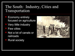 The South: Industry, Cities and
Transportation
   Economy entirely
    focused on agriculture
   Very little industry
   Few cities
   Not a lot of canals or
    railroads
   Rural society
 