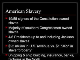 American Slavery
   19/55 signers of the Constitution owned
    slaves
   Majority of southern Congressmen owned
    slaves
   4/6 Presidents up to and including Jackson
    owned slaves
   $25 million in U.S. revenue vs. $1 billion in
    slave “property”
   Shipping & ship building, insurance, banks,
 