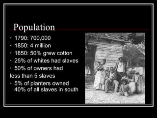 Population
• 1790: 700,000
• 1850: 4 million
• 1850: 50% grew cotton
• 25% of whites had slaves
• 50% of owners had
less than 5 slaves
• 5% of planters owned
  40% of all slaves in south
 