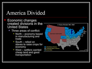 America Divided
   Economic changes
    created divisions in the
    United States
       Three areas of conflict:
            North – economy based
             in manufacturing and
             trade
            South – relied on
             slaves to raise crops for
             economy
            West – settlers wanted
             cheap land and good
             transportation
 