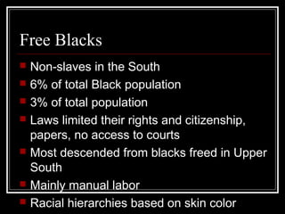 Free Blacks
   Non-slaves in the South
   6% of total Black population
   3% of total population
   Laws limited their rights and citizenship,
    papers, no access to courts
   Most descended from blacks freed in Upper
    South
   Mainly manual labor
   Racial hierarchies based on skin color
 