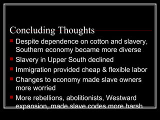 Concluding Thoughts
   Despite dependence on cotton and slavery,
    Southern economy became more diverse
   Slavery in Upper South declined
   Immigration provided cheap & flexible labor
   Changes to economy made slave owners
    more worried
   More rebellions, abolitionists, Westward
    expansion, made slave codes more harsh
 
