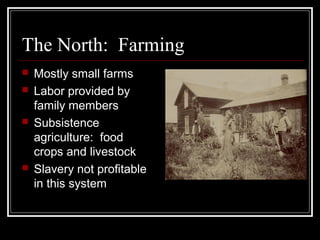 The North: Farming
   Mostly small farms
   Labor provided by
    family members
   Subsistence
    agriculture: food
    crops and livestock
   Slavery not profitable
    in this system
 