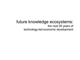 future knowledge ecosystems:
the next 20 years of
technology-led economic development
 
