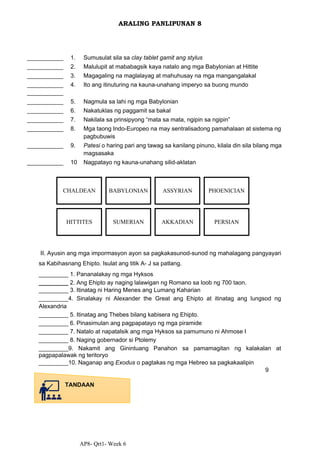 AP8- Qrt1- Week 6
ARALING PANLIPUNAN 8
___________ 1. Sumusulat sila sa clay tablet gamit ang stylus
___________ 2. Malulupit at mababagsik kaya natalo ang mga Babylonian at Hittite
___________ 3. Magagaling na maglalayag at mahuhusay na mga mangangalakal
___________
___________
4. Ito ang itinuturing na kauna-unahang imperyo sa buong mundo
___________ 5. Nagmula sa lahi ng mga Babylonian
___________ 6. Nakatuklas ng paggamit sa bakal
___________ 7. Nakilala sa prinsipyong “mata sa mata, ngipin sa ngipin”
___________ 8. Mga taong Indo-Europeo na may sentralisadong pamahalaan at sistema ng
pagbubuwis
___________ 9. Patesi o haring pari ang tawag sa kanilang pinuno, kilala din sila bilang mga
magsasaka
___________ 10 Nagpatayo ng kauna-unahang silid-aklatan
II. Ayusin ang mga impormasyon ayon sa pagkakasunod-sunod ng mahalagang pangyayari
sa Kabihasnang Ehipto. Isulat ang titik A- J sa patlang.
_________ 1. Pananalakay ng mga Hyksos
_________ 2. Ang Ehipto ay naging lalawigan ng Romano sa loob ng 700 taon.
_________ 3. Itinatag ni Haring Menes ang Lumang Kaharian
_________4. Sinalakay ni Alexander the Great ang Ehipto at itinatag ang lungsod ng
Alexandria
_________ 5. Itinatag ang Thebes bilang kabisera ng Ehipto.
_________ 6. Pinasimulan ang pagpapatayo ng mga piramide
_________ 7. Natalo at napatalsik ang mga Hyksos sa pamumuno ni Ahmose I
_________ 8. Naging gobernador si Ptolemy
_________9. Nakamit ang Ginintuang Panahon sa pamamagitan ng kalakalan at
pagpapalawak ng teritoryo
_________10. Naganap ang Exodus o pagtakas ng mga Hebreo sa pagkakaalipin
9
TANDAAN
PERSIAN
AKKADIAN
SUMERIAN
HITTITES
PHOENICIAN
ASSYRIAN
BABYLONIAN
CHALDEAN
 