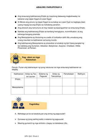 AP8- Qrt1- Week 6
ARALING PANLIPUNAN 8
● Ang sinaunang kabihasnang Ehipto ay mayroong dalawang magkahiwalay na
kaharian ang Upper Egypt at Lower Egypt
● Si Menes ang pinuno ng Upper Egypt na sumakop sa Lower Eypt na nagbigay-daan
upang mapag-isa ang Ehipto sa mahabang panahon.
● Ang pharaoh ang namumuno at may hawak ng kapangyarihan sa sinaunang Ehipto.
● Nakilala ang kabihasnang Ehipto sa kanilang hieroglypics, mummification, at ang
kahanga-hangang piramide.
● Ang Mesopotamia ay itinuturing na cradle of civilization dahil dito umusbong ang
unang maunlad na kabihasnan sa buong mundo.
● Ang kabihasnang Mesopotamia ay pinanahan at sinakop ng iba’t ibang pangkat ng
tao kabilang ang Sumerian, Akkadian, Babylonian, Assyrian, Chaldean, Hittite,
Phoenician, at Persian.
Panuto: Punan ang talahanayan ng iyong natutunan sa mga sinaunang kabihasnan sa
daigdig.
Kabihasnan Antas ng Tao
sa Lipunan
Sistema ng
Pagsulat
Antas ng
Teknolohiya
Pamahalaan Relihiyon
Ehipto
Mesopotamia
A. Mahalaga pa ba sa kasalukuyan ang sining ng pagsusulat?
⮚ Gumawa ng iyong sariling estilo o sistema ng pagsusulat.
⮚ Maaring gumamit ng mga simbolo o bagay na kakatawan dito.
Pag- alam sa mga
Natutuhan
Pagninilay
 