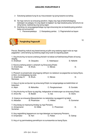 AP8- Qrt1- Week 6
ARALING PANLIPUNAN 8
⮚ Subukang ipabasa kung ito ay mauunawaan ng iyong kasama sa bahay.
B. Sa mga namuno sa sinauang panahon, ibigay ang mga pinakamahalagang
katangian sa palagay mo ang dapat na taglayin ng mga kasalukuyang namumuno sa
ating bansa. Ipaliwanag ang iyong sagot.
C. Ihambing mo ang pagpapahalaga ng mga sinaunang tao sa kasalukuyang panahon
batay sa sumusunod:
1. Pananampalataya 2. Karapatang pantao 3. Pagmamahal sa bayan
10
Panuto: Basahing mabuti ang bawat tanong at piliin ang wastong sagot mula sa mga
pagpipilian. Letra lamang ng wastong sagot ang isulat sa sagutang papel.
1. Ang itinuturing na kauna-unahang pharaoh na babae sa Kabihasnang Ehipto at buong
daigdig.
A. Amethyst B. Cleopatra C. Hatshepsut D. Nefertiti
2. Kauna-unahang paraon o pharaoh ng Sinaunang Ehipto
A. Amenhotep B. Khufu C. Menes D.
Rameses
3. Pharaoh na pinasimulan ang bagong relihiyon na nakatuon sa pagsamba sa iisang Diyos,
si Aton, na sinasagisag ng araw.
A. Amenhotep IV B. Khufu C. Menes D.
Rameses
4. Ang uri ng tao sa lipunan ng sinaunang Ehipto na nangangalaga sa katahimikan at
kaayusan.
A. Alipin B. Maharlika C. Pangkaraniwan D. Sundalo
5. Ang itinuturing na Diyos ng pag-ibig, kaligayahan at katarungan sa sinaunang Ehipto.
A. Amon-Ra B. Bastet C. Isis D. Osiris
6. Imperyo sa sinauang Mesopotamian na nakatuklas ng paggamit ng bakal.
A. Akkadian B. Phoenician C. Hittites D. Sumerian
7. Ang tawag sa imperyong itinatag ng mga Persiano.
A. Achaemenid B. Hittite C. Phoenician D.
Sumerian
8. Ang nagsisilbing tagapamuno sa mga lalawigan sa imperyong Persiano.
A. Emperador B. Hari C. Patesi D. Satrap
9. Ang uri ng paniniwalang panrelihiyon na sumasamba sa iisang Diyos.
Panghuling Pagsusulit
 