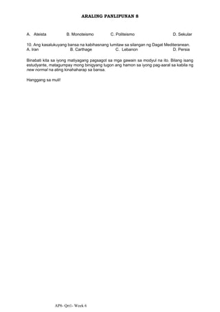 AP8- Qrt1- Week 6
ARALING PANLIPUNAN 8
A. Ateista B. Monoteismo C. Politeismo D. Sekular
10. Ang kasalukuyang bansa na kabihasnang lumitaw sa silangan ng Dagat Mediteranean.
A. Iran B. Carthage C. Lebanon D. Persia
Binabati kita sa iyong matiyagang pagsagot sa mga gawain sa modyul na ito. Bilang isang
estudyante, matagumpay mong binigyang tugon ang hamon sa iyong pag-aaral sa kabila ng
new normal na ating kinahaharap sa bansa.
Hanggang sa muli!
 