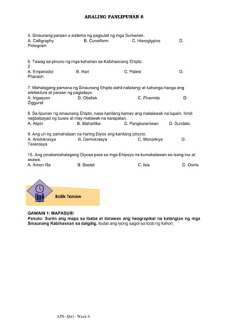 AP8- Qrt1- Week 6
ARALING PANLIPUNAN 8
5. Sinaunang paraan o sistema ng pagsulat ng mga Sumerian.
A. Calligraphy B. Cuneiform C. Hieroglypics D.
Pictogram
6. Tawag sa pinuno ng mga kaharian sa Kabihasnang Ehipto.
2
A. Emperador B. Hari C. Patesi D.
Pharaoh
7. Mahalagang pamana ng Sinaunang Ehipto dahil natatangi at kahanga-hanga ang
arkitektura at paraan ng pagtatayo.
A. Irigasyon B. Obelisk C. Piramide D.
Ziggurat
8. Sa lipunan ng sinaunang Ehipto, nasa kanilang kamay ang malalawak na lupain, hindi
nagbabayad ng buwis at may malawak na karapatan.
A. Alipin B. Maharlika C. Pangkaraniwan D. Sundalo
9. Ang uri ng pamahalaan na haring Diyos ang kanilang pinuno.
A. Aristokrasya B. Demokrasya C. Monarkiya D.
Teokrasya
10. Ang pinakamahalagang Diyosa para sa mga Ehipsyo na kumakatawan sa isang ina at
asawa.
A. Amon-Ra B. Bastet C. Isis D. Osiris
GAWAIN 1: MAPASURI
Panuto: Suriin ang mapa sa ibaba at ilarawan ang heograpikal na katangian ng mga
Sinaunang Kabihasnan sa daigdig. Isulat ang iyong sagot sa loob ng kahon.
Balik Tanaw
 