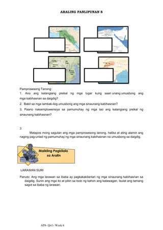AP8- Qrt1- Week 6
ARALING PANLIPUNAN 8
Pamprosesong Tanong:
1. Ano ang katangiang pisikal ng mga lugar kung saan unang umusbong ang
mga kabihasnan sa daigdig?
2. Bakit sa mga lambak-ilog umusbong ang mga sinaunang kabihasnan?
3. Paano nakaimpluwensiya sa pamumuhay ng mga tao ang katangiang pisikal ng
sinaunang kabihasnan?
3
Matapos mong sagutan ang mga pamprosesong tanong, halika at ating alamin ang
naging pag-unlad ng pamumuhay ng mga sinaunang kabihasnan na umusbong sa daigdig.
LARAWAN SURI
Panuto: Ang mga larawan sa ibaba ay pagkakakilanlan ng mga sinaunang kabihasnan sa
daigdig. Suriin ang mga ito at piliin sa loob ng kahon ang katawagan. Isulat ang tamang
sagot sa ibaba ng larawan.
Maikling Pagkilala
sa Aralin
 