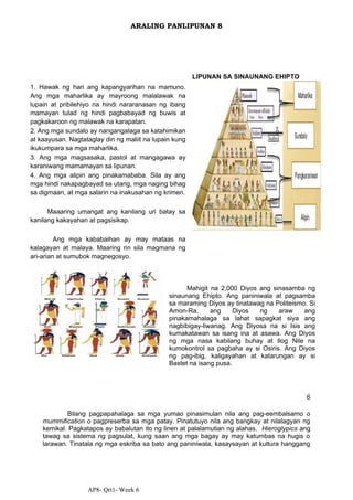 AP8- Qrt1- Week 6
ARALING PANLIPUNAN 8
1. Hawak ng hari ang kapangyarihan na mamuno.
Ang mga maharlika ay mayroong malalawak na
lupain at pribilehiyo na hindi nararanasan ng ibang
mamayan tulad ng hindi pagbabayad ng buwis at
pagkakaroon ng malawak na karapatan.
2. Ang mga sundalo ay nangangalaga sa katahimikan
at kaayusan. Nagtataglay din ng maliit na lupain kung
ikukumpara sa mga maharlika.
3. Ang mga magsasaka, pastol at mangagawa ay
karaniwang mamamayan sa lipunan.
4. Ang mga alipin ang pinakamababa. Sila ay ang
mga hindi nakapagbayad sa utang, mga naging bihag
sa digmaan, at mga salarin na inakusahan ng krimen.
Maaaring umangat ang kanilang uri batay sa
kanilang kakayahan at pagsisikap.
Ang mga kababaihan ay may mataas na
kalagayan at malaya. Maaring rin sila magmana ng
ari-arian at sumubok magnegosyo.
LIPUNAN SA SINAUNANG EHIPTO
Mahigit na 2,000 Diyos ang sinasamba ng
sinaunang Ehipto. Ang paniniwala at pagsamba
sa maraming Diyos ay tinatawag na Politeismo. Si
Amon-Ra, ang Diyos ng araw ang
pinakamahalaga sa lahat sapagkat siya ang
nagbibigay-liwanag. Ang Diyosa na si Isis ang
kumakatawan sa isang ina at asawa. Ang Diyos
ng mga nasa kabilang buhay at Ilog Nile na
kumokontrol sa pagbaha ay si Osiris. Ang Diyos
ng pag-ibig, kaligayahan at katarungan ay si
Bastet na isang pusa.
6
Bilang pagpapahalaga sa mga yumao pinasimulan nila ang pag-eembalsamo o
mummification o pagpreserba sa mga patay. Pinatutuyo nila ang bangkay at nilalagyan ng
kemikal. Pagkatapos ay babalutan ito ng linen at palalamutian ng alahas. Hieroglypics ang
tawag sa sistema ng pagsulat, kung saan ang mga bagay ay may katumbas na hugis o
larawan. Tinatala ng mga eskriba sa bato ang paniniwala, kasaysayan at kultura hanggang
 