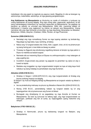 AP8- Qrt1- Week 6
ARALING PANLIPUNAN 8
matuklasan nila ang papel na nagmula sa papyrus reeds. Magaling rin sila sa larangan ng
astronomiya, matematika, astrolohiya, at mga gawaing pangkabuhayan.
Ang Kabihasnan ng Mesopotamia ay itinuturing na cradle of civilization o lunduyan ng
unang kabihasnan sa buong daigdig. Ang mga unang wika, pagsusulat, agrikultura, at iba
pang mahahalagang imbensiyon ay naunang napaunlad ng Mesopotamia. Sa paglipas ng
panahon ay patuloy na umunlad ang Mesopotamia. Dahil dito, maraming kalapit na
kabihasnan o imperyo ang nagkaroon ng interes na sakupin ang Mesopotamia. Unang
nanirahan dito ang mga Sumerian at sinundan ng mga dayuhang mananakop na Akkadian,
Babylonian, Hittites, Assyrian, Chaldean, Hittite, Persian, at mga Phoenician.
Sumerian (3500-2340 B.C.E.)
⮚ Namalagi ang mga nomadikong Sumer sa mga lupaing sakahan ng lambak-ilog.
Nag-alaga ng mga baka, tupa, kambing, at baboy.
⮚ Nabuo ang 12 lungsod estado (hal. Eridu, Kish, Lagash, Uruk, at Ur) na pinamunuan
ng isang haring pari o mas kilala sa tawag na patesi.
⮚ Tinawag na Ziggurat ang istrukturang nagsilbing tahanan at templo ng mga patron o
Diyos na makikita sa bawat lungsod.
⮚ Naniwala sila sa maraming Diyos at Diyosa na anthropomorphic o may katangian at
pag-uugaling tao.
⮚ Cuneiform (hugis-sinsel) ang paraan ng pagsulat na ginamitan ng stylus at clay o
luwad na lapida.
⮚ Madalas ang tunggalian ng mga lungsod-estado tungkol sa lupa at tubig kaya hindi
nakabuo ng isang matatag na pamahalaan ang mga Sumerian.
Akkadian (2340-2100 B.C.E.)
⮚ Sinakop ni Sargon I (2334-2279 B.C.E.) ang mga lungsod-estado at itinatag ang
kauna-unahang imperyo sa daigdig.
Si Sargon I ay mula sa hilagang bahagi ng Mesopotamia sa lungsod- estado ng Akkad o
Agade.
⮚ Isa sa pinakahuling mahusay na pinuno ng Akkadia si Naram-Sin (2254-2218 B.C.E).
⮚ Noong 2100 B.C.E., panandaliang nabawi ng lungsod estado ng Ur ang
kapangyarihan nito at pinamunuan ang Sumer at Akkad.
⮚ Bumagsak ang dinastiyang Ur sa pagsalakay ng mga Amorite at Hurrian sa
Mesopotamia. Sa loob ng sumunod na tatlong siglo, ang mga lungsod-estado sa
katimugan, partikular ang Isin at Larsa, ay nagtunggalian upang makontrol ang
rehiyon.
Babylonian (1792-1595 B.C.E.)
⮚ Sinakop ni Hammurabi, pinuno ng kabiserang lungsod na Babylon, ang
Mesopotamia.
 