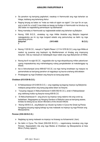 AP8- Qrt1- Week 6
ARALING PANLIPUNAN 8
⮚ Sa panahon ng kaniyang paghahari, nasakop ni Hammurabi ang mga kaharian sa
hilaga, kabilang ang kahariang Ashur.
⮚ Naging tanyag sa batas na “mata sa mata at ngipin sa ngipin” (“an eye for an eye,
and a tooth for a tooth”) mas kilala sa tawag na Kodigo ni Hammurabi na binubuo ng
282 batas na nagsisilbing pamantayan ng kabihasnan
⮚ Nang mamatay si Hammurabi ay nagkawatak-watak ang kaharian ng Babylon.
⮚ Noong 1595 B.C.E., sinalakay ng mga Hittite Anatolia ang Babylon bagamat
naipagpatuloy pa rin ng mga lungsod estado ang pamumuhay sa ilalim ng mga
dayuhang pinuno.
Assyrian (1813-605 B.C.E.)
7
⮚ Noong 1120 B.C.E., nasupil ni Tiglath-Pileser I (1114-1076 B.C.E.) ang mga Hittite at
naabot ng puwersa ang baybayin ng Mediterranean at itinatag ang imperyong
Assyrian. Sila ay malulupit at mababagsik kaya natalo ang mga Babylonian at Hittite.
⮚ Noong ika-9 na siglo B.C.E., nagpadala sila ng mga ekspedisyong militar pakanluran
upang mapasakamay ang mahahalagang rutang pangkalakalan at makatanggap ng
tributo.
⮚ Isa si Ashurbanipal (circa 668-627 B.C.E.) sa mga haring kinakitaan ng maayos na
pamamahala sa kaniyang panahon at nagpatayo ng kauna-unahang silid-aklatan
⮚ Pinabagsak ng mga Chaldean ang Assyria sa isang pag-aalsa.
Chaldean (612-539 B.C.E.)
⮚ Si Nabopolassar (612-605 B.C.E.) – ang nagtatag ng bagong imperyo ng Babylonia
matapos pangunahan ang isang pag-aalsa laban sa Assyria.
⮚ Tuluyang naigupo ni Nebuchadnezzar II (605-562 B.C.E.), anak ni Nabopolassar
ang natitirang hukbo ng Assyria noong 609 B.C.E.
⮚ Si Nebuchadnezzar II - ang pinuno ng imperyo nang natamo nito ang rurok ng
kadakilaan. Nagpagawa ng Hanging Gardens of Babylon para sa kaniyang asawa,
kinilala ito bilang isa sa Seven Wonders of the Ancient World.
⮚ Noong 539 B.C.E., ang Babylon ay nilusob ng hukbo ni Cyrus the Great ng Persia
hanggang tuluyang naging bahagi ng mas malawak na imperyo ng mga Persian ang
Mesopotamia.
Persian (539-330 B.C.E.)
⮚ Nagtatag ng isang malawak na imperyo na tinawag na Achaemenid. (Iran)
⮚ Sa ilalim ni Cyrus The Great (559-530 B.C.E.) – nagsimulang manakop ang mga
Persian. Napasailalim nila ang mga Medes at Chaldean ng Mesopotamia at Asia
Minor (Turkey ngayon).
 