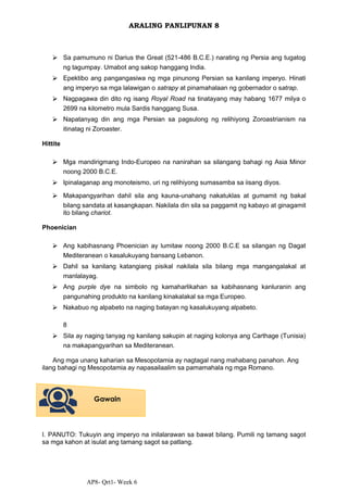 AP8- Qrt1- Week 6
ARALING PANLIPUNAN 8
⮚ Sa pamumuno ni Darius the Great (521-486 B.C.E.) narating ng Persia ang tugatog
ng tagumpay. Umabot ang sakop hanggang India.
⮚ Epektibo ang pangangasiwa ng mga pinunong Persian sa kanilang imperyo. Hinati
ang imperyo sa mga lalawigan o satrapy at pinamahalaan ng gobernador o satrap.
⮚ Nagpagawa din dito ng isang Royal Road na tinatayang may habang 1677 milya o
2699 na kilometro mula Sardis hanggang Susa.
⮚ Napatanyag din ang mga Persian sa pagsulong ng relihiyong Zoroastrianism na
itinatag ni Zoroaster.
Hittite
⮚ Mga mandirigmang Indo-Europeo na nanirahan sa silangang bahagi ng Asia Minor
noong 2000 B.C.E.
⮚ Ipinalaganap ang monoteismo, uri ng relihiyong sumasamba sa iisang diyos.
⮚ Makapangyarihan dahil sila ang kauna-unahang nakatuklas at gumamit ng bakal
bilang sandata at kasangkapan. Nakilala din sila sa paggamit ng kabayo at ginagamit
ito bilang chariot.
Phoenician
⮚ Ang kabihasnang Phoenician ay lumitaw noong 2000 B.C.E sa silangan ng Dagat
Mediteranean o kasalukuyang bansang Lebanon.
⮚ Dahil sa kanilang katangiang pisikal nakilala sila bilang mga mangangalakal at
manlalayag.
⮚ Ang purple dye na simbolo ng kamaharlikahan sa kabihasnang kanluranin ang
pangunahing produkto na kanilang kinakalakal sa mga Europeo.
⮚ Nakabuo ng alpabeto na naging batayan ng kasalukuyang alpabeto.
8
⮚ Sila ay naging tanyag ng kanilang sakupin at naging kolonya ang Carthage (Tunisia)
na makapangyarihan sa Mediteranean.
Ang mga unang kaharian sa Mesopotamia ay nagtagal nang mahabang panahon. Ang
ilang bahagi ng Mesopotamia ay napasailaalim sa pamamahala ng mga Romano.
I. PANUTO: Tukuyin ang imperyo na inilalarawan sa bawat bilang. Pumili ng tamang sagot
sa mga kahon at isulat ang tamang sagot sa patlang.
Gawain
 