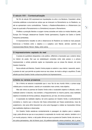 O século XIX – Contextualização
No fim do século XIX expressam-se inquietações na arte e na literatura. Coexistem várias
correntes estéticas e anunciam-se outras que se imiscuem no Romantismo ou no Realismo, ou
até se apresentam como contraditórias. Todavia, o Realismo/Naturalismo e o Modernismo (na
base do qual está o Parnasianismo e o Simbolismo) recusam o Romantismo.
Prolifera a produção literária e surgem nomes sonantes em todos os modos literários, pela
Europa. Em Portugal, destacam-se Cesário Verde (parnasiano), Eugénio de Castro e Camilo
Pessanha (simbolista).
O impressionismo ressalta na arte e distancia-se do Realismo ao revelar-se mais pessoal.
Esfuma-se a fronteira entre o objetivo e o subjetivo com Manet, abrindo caminho aos
impressionistas Monet, Renoir, Sisley, entre outros.

O Impressionismo captado do real
A poesia do quotidiano despoetiza o ato poético, refletindo a impressão que o exterior deixa
no interior do poeta. Daí que se estabeleçam conexões entre esta poesia e a pintura
impressionista: o artista pretende captar as impressões que as coisas lhe deixam, tal como
Cesário Verde faz.
Numa atitude anti literária, Cesário Verde projeta no exterior o seu interior, nascendo, assim,
a poesia do real, que permite ao poeta rever-se nas coisas, de modo a atingir o equilíbrio. É esta
atitude que leva Cesário Verde a situar-se próximo do Impressionismo.

Lirismo ou versos prosaicos
Se o lirismo se associa à expressão que o «eu» faz do seu mundo íntimo, a prosa surge
voltada para o mundo exterior, usando um vocabulário mais correto, mais objetivo.
Mas são vários os poemas de Cesário Verde onde o vocabulário objetivo é utilizado, onde a
realidade exterior é descrita, mas também, e frequentemente no mesmo poema, essa realidade
objetiva é revestida de formas poéticas, designando-se, por isso, de versos prosaicos.
A expressão da realidade objetiva, tal como aparece em Cesário Verde, é profundamente
conotativa e, mesmo que o discurso não fosse entrecortado por frases exclamativas, ricas de
subjetivismo, não seria difícil descobrir-se uma outra linguagem a relatar as impressões íntimas
das realidades objetivas e observadas.
Em Cesário Verde assiste-se constantemente à passagem do objetivo para o subjetivo.
Logo, pode afirmar-se que se a sua poesia é a expressão do mundo real, exterior, também o é d
um mundo psíquico, interior, e daí poder afirmar-se que na poesia de Cesário Verde, tal como na
de outros parnasianos, não há lirismo puro, há preferencialmente versos prosaicos, isto é, prosa

Professor António Fernandes

2

 