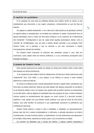 em forma de verso.

O repórter do quotidiano
É na captação da outra face da realidade lisboeta que Cesário Verde se inspira (a dos
trabalhadores que denunciam a sua origem campesina), contrariamente ao que faz Eça de
Queirós.
Ao vaguear (o célebre deambular), o «eu» denuncia o lado oposto ao da grandeza, focando
os lugares pobres e nauseabundos, os humildes que sustentam a cidade. Ironicamente foca as
figuras intermédias, como o “criado” de “Num bairro moderno”, ou os “caixeiros” de “O Sentimento
dum Ocidental”. Transfigurando o que vê, capta ainda aquelas personagens dúbias, como a
“actrizita” de “Cristalizações”, que, tal como a cidade, tentam esconder a sua condição. Para
Cesário Verde, ver é perceber o que se esconde e, por isso, perceciona a cidade
minuciosamente, através dos sentidos.
Em Cesário Verde raramente os interiores são retratados, porque o «eu» está em
movimento, numa cidade cheia de homens autênticos, e a sua consciência acompanha essa
evolução do espaço.

A poesia de Cesário Verde
Esta suposta supremacia da cidade em relação ao campo leva Cesário Verde a tratar estes
dois espaços em termos dicotómicos.
E se a poesia do autor reflete o binómio cidade/campo, tal deve-se à dupla vivência que este
“poeta-pintor” teve. Com efeito, o «eu» passou a sua infância no campo, e esse contacto
determinou a visão que dele dá.
O curioso é constatar-se que o campo apresentado não tem o aspeto idílico, paradisíaco que
tinha para os poetas anteriores. Note-se que este espaço não aparece associado ao bucolismo
ou ao devaneio poético, mas é um espaço real, aquele onde se podem observar os camponeses
na sua lide diária, onde as alegrias se manifestam face aos prazeres da vida, e onde as tristezas
ocorrem quando os acontecimentos não seguem um curso normal. É o dia-a-dia concreto,
autêntico e real, aquele com que Cesário Verde contacta e do qual dá conta de uma forma
realista, mas onde também se presencia a sua subjetividade, percetível na preferência que
manifesta por este local.
Cesário Verde associa o campo à vida, à fertilidade, à vitalidade, ao rejuvenescimento,
porque nele não há a miséria constrangedora, o sofrimento, a poluição aterradora, os cheiros
nauseabundos, os seres humanos dúbios, os exploradores, os ricos pretensiosos que desprezam
os humildes. Estes seres, estranhos ao campo, pode o «eu» encontra-los na cidade.
Ao contrário da libertação que o campo lhe oferece, o espaço citadino empareda-o,

2

 