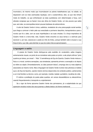 incomoda-o, do mesmo modo que incomodavam os pobres trabalhadores que, na cidade, se
depararam com as mais acentuadas injustiças, com a subserviência, eles, os que não tinham
medo do trabalho, os que enfrentavam as lutas quotidianas com determinação e força, com
atitudes corajosas que os faziam ricos aos olhos de Cesário Verde, um dos poucos que sabia
que, sem eles, os cosmopolitas teriam poucas hipóteses de sobrevivência.
A arte de Cesário Verde é única, autêntica, reveladora de uma preocupação social sentida,
que chega a comover o leitor pela sua veracidade e pormenor descritivo, transportando-o para o
mundo que foi o dele, com as suas imperfeições e as suas virtudes. E a força inspiradora de
Cesário Verde é a terra-mãe; nela, Cesário Verde encontra os seus temas e o estímulo para
escrever e, por isso, associa-se o poeta ao mito de Anteu, porque também este ia buscar a sua
força à terra, sua mãe, para derrotar os que da costa Líbia se aproximassem.

Linguagem e estilo
A poesia de Cesário Verde distingue-se pela exatidão do vocabulário, pelas imagens
extremamente visuais, ao ponto de se considerar este poeta um pintor, e ele próprio afirmar “pinto
quadros por letras, por sinais” – “Nós”. À semelhança de Eça de Queirós, Cesário Verde mistura o
físico e o moral, combina sensações, usa sinestesias, apresenta primeiro a sensação e só depois
se refere ao objeto (“Amareladamente, os cães parecem lobos”), emprega dois ou mais adjetivos
associados ao mesmo nome. Mas a linguagem de Cesário Verde é ainda mais pitoresca e realista
que a de Eça de Queirós, usando mesmo termos desprovidos de conteúdo poético, pertencentes
a um nível familiar ou técnico, como, por exemplo, martelo, batatal, quintalório, navalhas de volta.
É notória a predileção do poeta pelas quadras, em versos decassilábicos ou alexandrinos,
usando frequentemente o transporte ou enjambement.
Se o rigor da forma aproxima Cesário Verde dos parnasianos, já a subjetividade de que
aparecem eivados muitos dos seus poemas o afasta desta e do lirismo tradicional.

2

 
