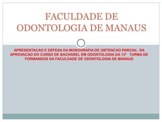 FACULDADE DE
  ODONTOLOGIA DE MANAUS

  APRESENTACAO E DEFESA DA MONOGRAFIA DE OBTENCAO PARCIAL DA
APROVACAO DO CURSO DE BACHAREL EM ODONTOLOGIA DA 13ª TURMA DE
      FORMANDOS DA FACULDADE DE ODONTOLOGIA DE MANAUS
 