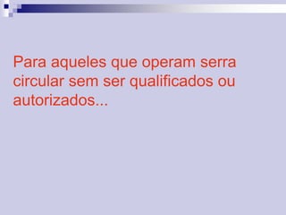 Para aqueles que operam serra 
circular sem ser qualificados ou 
autorizados... 
 