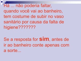 Há ... não poderia faltar, 
quando você vai ao banheiro, 
tem costume de subir no vaso 
sanitário por causa da falta de 
higiene??????? 
Se a resposta for sim, antes de 
ir ao banheiro conte apenas com 
a sorte... 
 