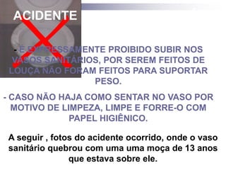 ACIDENTE COM VASO SANITÁRIO 
- É EXPRESSAMENTE PROIBIDO SUBIR NOS 
VASOS SANITÁRIOS, POR SEREM FEITOS DE 
LOUÇA NÃO FORAM FEITOS PARA SUPORTAR 
PESO. 
- CASO NÃO HAJA COMO SENTAR NO VASO POR 
MOTIVO DE LIMPEZA, LIMPE E FORRE-O COM 
PAPEL HIGIÊNICO. 
A seguir , fotos do acidente ocorrido, onde o vaso 
sanitário quebrou com uma uma moça de 13 anos 
que estava sobre ele. 
 