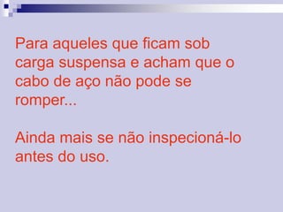 Para aqueles que ficam sob 
carga suspensa e acham que o 
cabo de aço não pode se 
romper... 
Ainda mais se não inspecioná-lo 
antes do uso. 
 