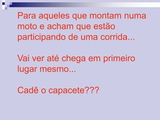 Para aqueles que montam numa 
moto e acham que estão 
participando de uma corrida... 
Vai ver até chega em primeiro 
lugar mesmo... 
Cadê o capacete??? 
 