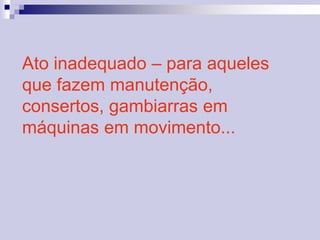 Ato inadequado – para aqueles 
que fazem manutenção, 
consertos, gambiarras em 
máquinas em movimento... 
 