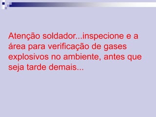 Atenção soldador...inspecione e a 
área para verificação de gases 
explosivos no ambiente, antes que 
seja tarde demais... 
 